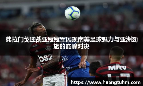 弗拉门戈迎战亚冠冠军展现南美足球魅力与亚洲劲旅的巅峰对决