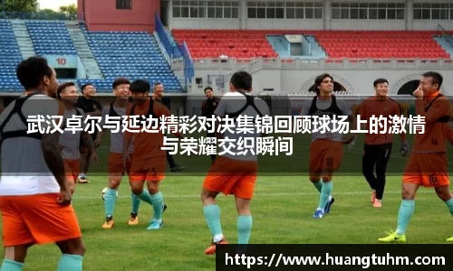 武汉卓尔与延边精彩对决集锦回顾球场上的激情与荣耀交织瞬间