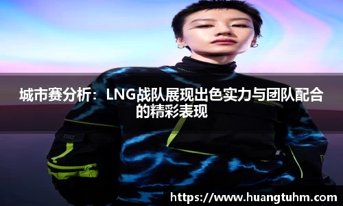 城市赛分析：LNG战队展现出色实力与团队配合的精彩表现